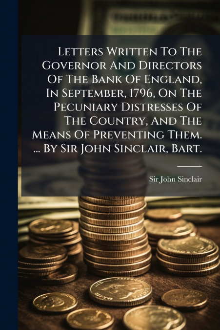 Letters Written To The Governor And Directors Of The Bank Of England, In September, 1796, On The Pecuniary Distresses Of The Country, And The Means Of Preventing Them. ... By Sir John Sinclair, Bart.