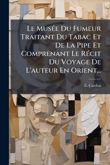 Le Musée Du Fumeur Traitant Du Tabac Et De La Pipe Et Comprenant Le Récit Du Voyage De L’auteur En Orient...