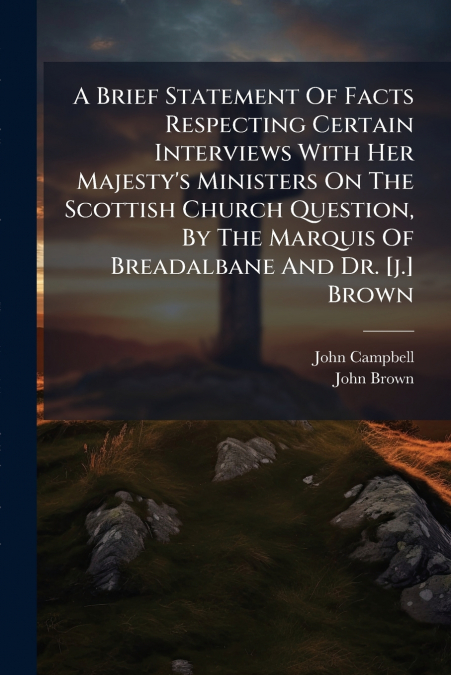 A Brief Statement Of Facts Respecting Certain Interviews With Her Majesty’s Ministers On The Scottish Church Question, By The Marquis Of Breadalbane And Dr. [j.] Brown