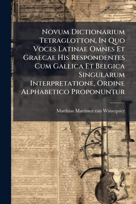 Novum Dictionarium Tetraglotton, In Quo Voces Latinae Omnes Et Graecae His Respondentes Cum Gallica Et Belgica Singularum Interpretatione, Ordine Alphabetico Proponuntur