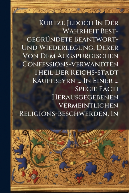 Kurtze Jedoch In Der Wahrheit Best-gegründete Beantwort- Und Wiederlegung, Derer Von Dem Augspurgischen Confessions-verwandten Theil Der Reichs-stadt Kauffbeyrn ... In Einer ... Specie Facti Herausgeg