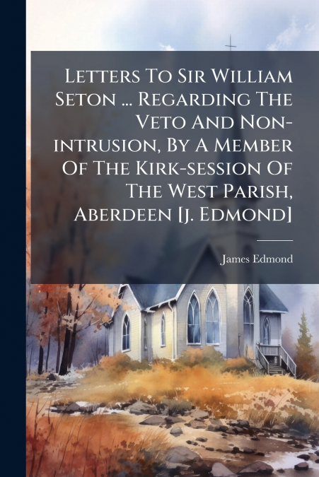 Letters To Sir William Seton ... Regarding The Veto And Non-intrusion, By A Member Of The Kirk-session Of The West Parish, Aberdeen [j. Edmond]