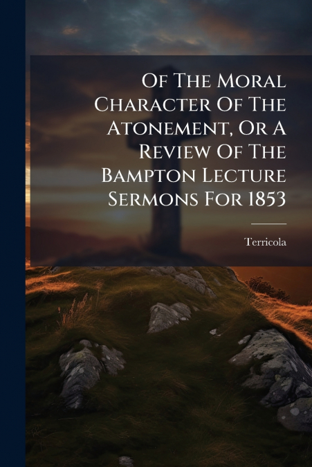 Of The Moral Character Of The Atonement, Or A Review Of The Bampton Lecture Sermons For 1853