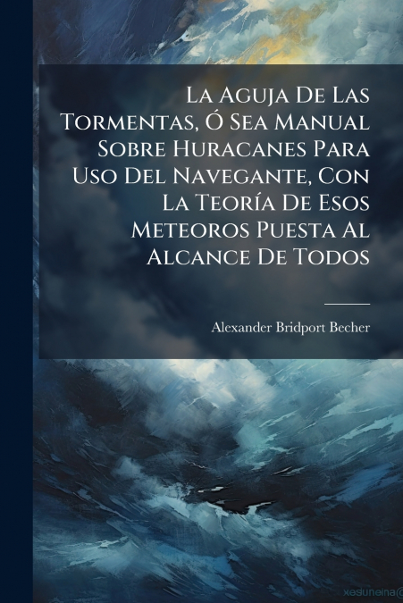 La Aguja De Las Tormentas, Ó Sea Manual Sobre Huracanes Para Uso Del Navegante, Con La Teoría De Esos Meteoros Puesta Al Alcance De Todos