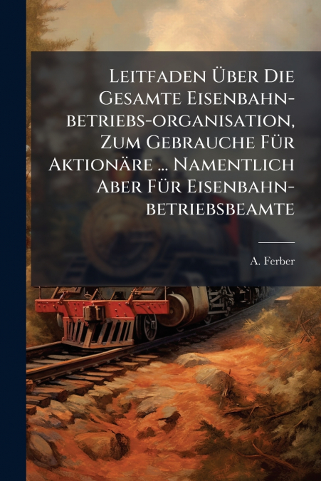 Leitfaden Über Die Gesamte Eisenbahn-betriebs-organisation, Zum Gebrauche Für Aktionäre ... Namentlich Aber Für Eisenbahn-betriebsbeamte