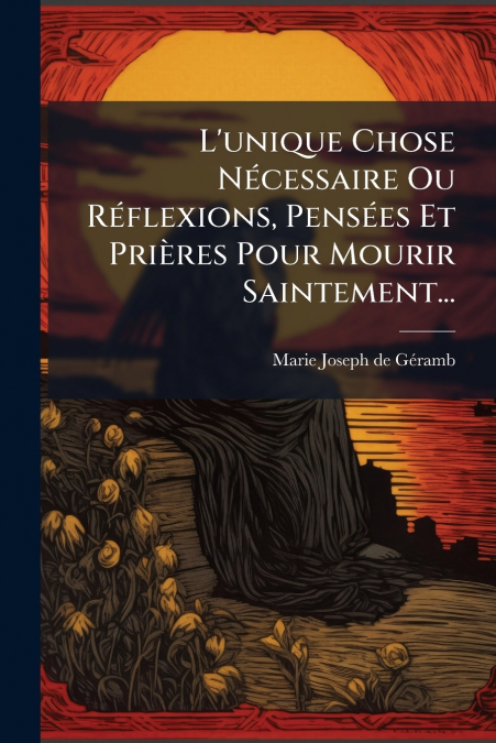 L’unique Chose Nécessaire Ou Réflexions, Pensées Et Prières Pour Mourir Saintement...
