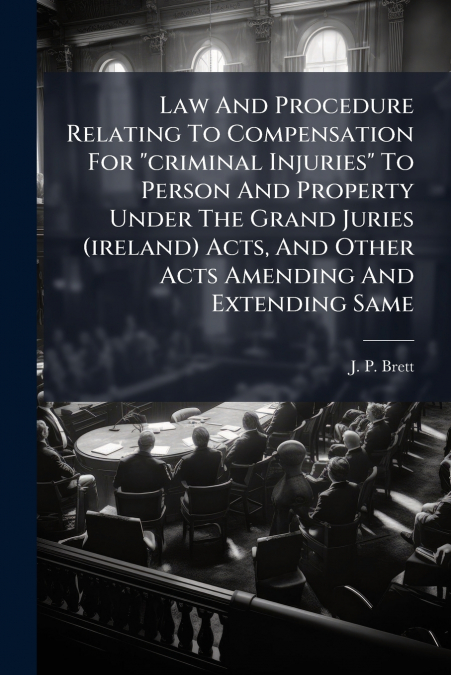 Law And Procedure Relating To Compensation For 'criminal Injuries' To Person And Property Under The Grand Juries (ireland) Acts, And Other Acts Amending And Extending Same
