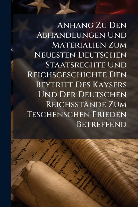 Anhang Zu Den Abhandlungen Und Materialien Zum Neuesten Deutschen Staatsrechte Und Reichsgeschichte Den Beytritt Des Kaysers Und Der Deutschen Reichsstände Zum Teschenschen Frieden Betreffend