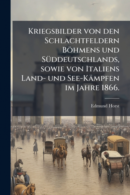 Kriegsbilder von den Schlachtfeldern Böhmens und Süddeutschlands, sowie von Italiens Land- und See-Kämpfen im Jahre 1866.