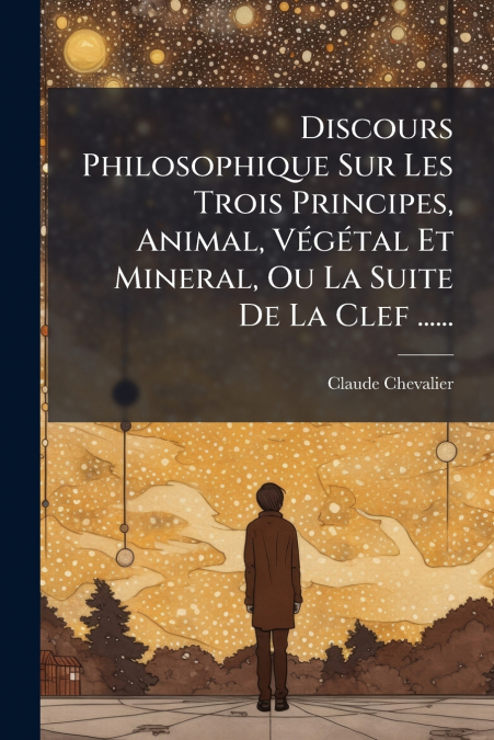 Discours Philosophique Sur Les Trois Principes, Animal, Végétal Et Mineral, Ou La Suite De La Clef ......