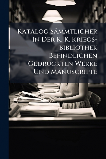 Katalog Sämmtlicher In Der K. K. Kriegs-bibliothek Befindlichen Gedruckten Werke Und Manuscripte