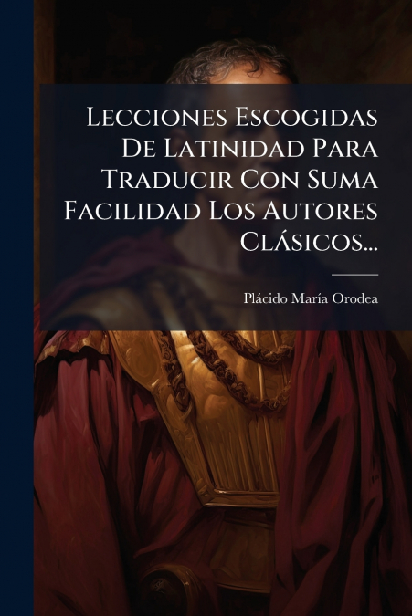 Lecciones Escogidas De Latinidad Para Traducir Con Suma Facilidad Los Autores Clásicos...
