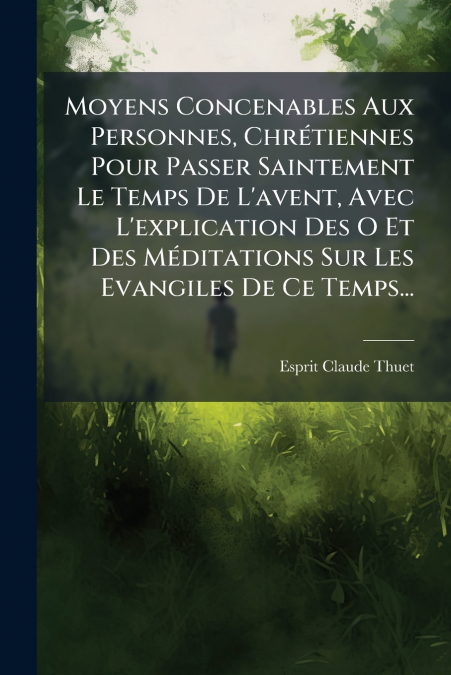 Moyens Concenables Aux Personnes, Chrétiennes Pour Passer Saintement Le Temps De L’avent, Avec L’explication Des O Et Des Méditations Sur Les Evangiles De Ce Temps...