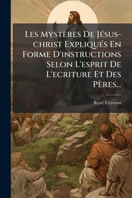 Les Mystères De Jésus-christ Expliqués En Forme D’instructions Selon L’esprit De L’ecriture Et Des Pères...