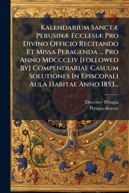Kalendarium Sanctæ Perusinæ Ecclesiæ Pro Divino Officio Recitando Et Missa Peragenda ... Pro Anno Mdcccliv [followed By] Compendiariae Casuum Solutiones In Episcopali Aula Habitae Anno 1853...