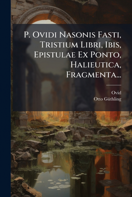 P. Ovidi Nasonis Fasti, Tristium Libri, Ibis, Epistulae Ex Ponto, Halieutica, Fragmenta...