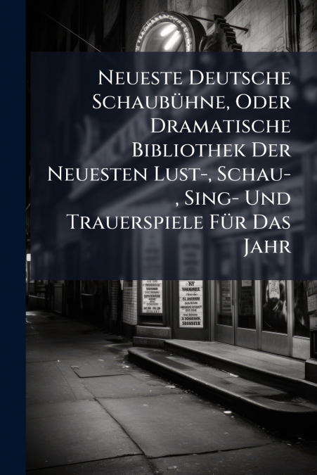 Neueste Deutsche Schaubühne, Oder Dramatische Bibliothek Der Neuesten Lust-, Schau-, Sing- Und Trauerspiele Für Das Jahr