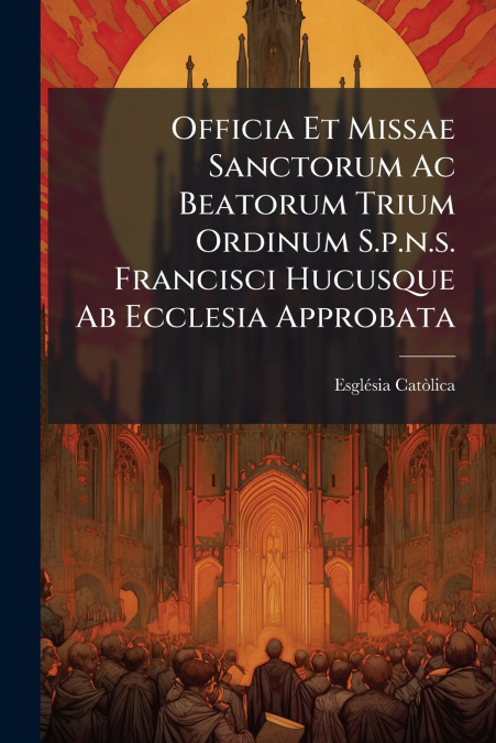 Officia Et Missae Sanctorum Ac Beatorum Trium Ordinum S.p.n.s. Francisci Hucusque Ab Ecclesia Approbata