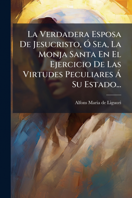 La Verdadera Esposa De Jesucristo, Ó Sea, La Monja Santa En El Ejercicio De Las Virtudes Peculiares Á Su Estado...