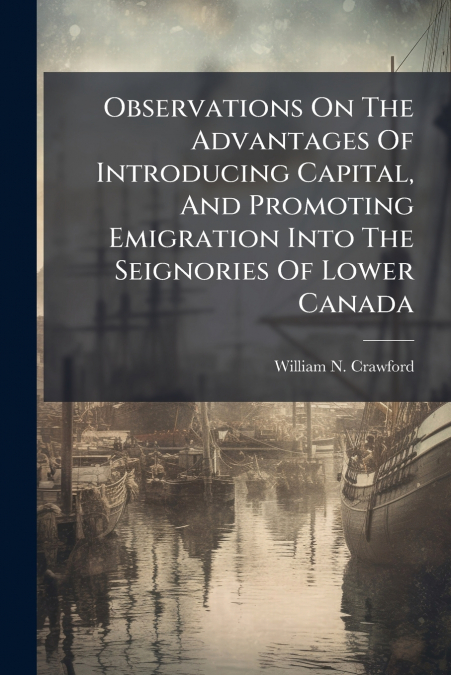 Observations On The Advantages Of Introducing Capital, And Promoting Emigration Into The Seignories Of Lower Canada
