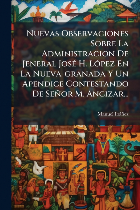 Nuevas Observaciones Sobre La Administracion De Jeneral José H. López En La Nueva-granada Y Un Apendice Contestando De Señor M. Ancizar...