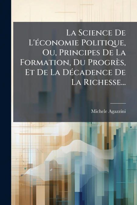 La Science De L’économie Politique, Ou, Principes De La Formation, Du Progrès, Et De La Décadence De La Richesse...