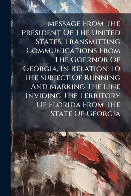 Message From The President Of The United States, Transmitting Communications From The Goernor Of Georgia, In Relation To The Subject Of Running And Marking The Line Inviding The Territory Of Florida F