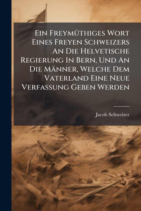 Ein Freymüthiges Wort Eines Freyen Schweizers An Die Helvetische Regierung In Bern, Und An Die Männer, Welche Dem Vaterland Eine Neue Verfassung Geben Werden