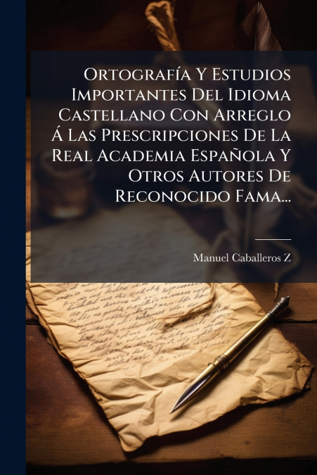 Ortografía Y Estudios Importantes Del Idioma Castellano Con Arreglo Á Las Prescripciones De La Real Academia Española Y Otros Autores De Reconocido Fama...