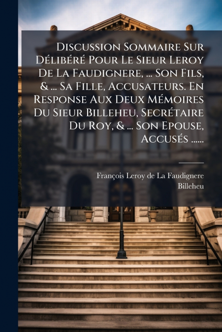 Discussion Sommaire Sur Délibéré Pour Le Sieur Leroy De La Faudignere, ... Son Fils, & ... Sa Fille, Accusateurs. En Response Aux Deux Mémoires Du Sieur Billeheu, Secrétaire Du Roy, & ... Son Epouse, 