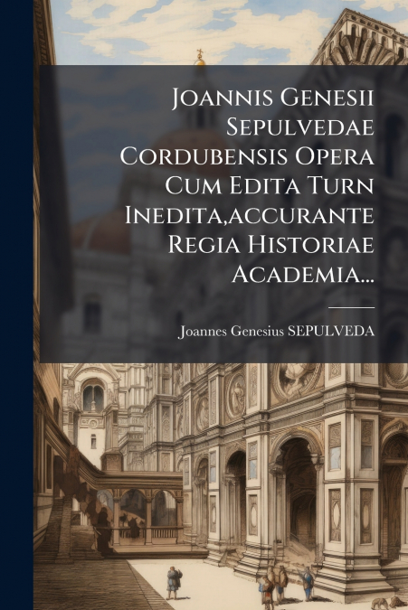 Joannis Genesii Sepulvedae Cordubensis Opera Cum Edita Turn Inedita,accurante Regia Historiae Academia...
