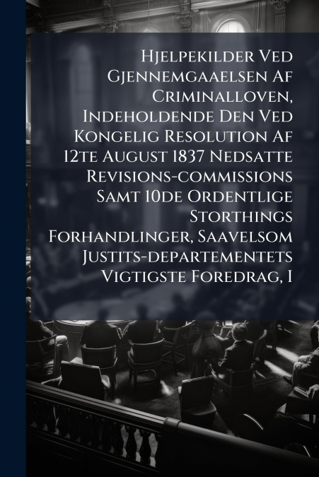 Hjelpekilder Ved Gjennemgaaelsen Af Criminalloven, Indeholdende Den Ved Kongelig Resolution Af 12te August 1837 Nedsatte Revisions-commissions Samt 10de Ordentlige Storthings Forhandlinger, Saavelsom 