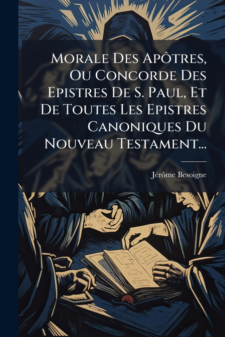Morale Des Apôtres, Ou Concorde Des Epistres De S. Paul, Et De Toutes Les Epistres Canoniques Du Nouveau Testament...