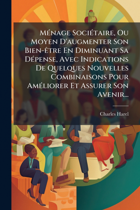Ménage Sociétaire, Ou Moyen D’augmenter Son Bien-être En Diminuant Sa Dépense, Avec Indications De Quelques Nouvelles Combinaisons Pour Améliorer Et Assurer Son Avenir...