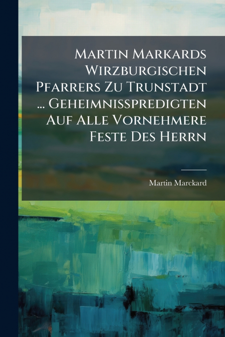 Martin Markards Wirzburgischen Pfarrers Zu Trunstadt ... Geheimnißpredigten Auf Alle Vornehmere Feste Des Herrn