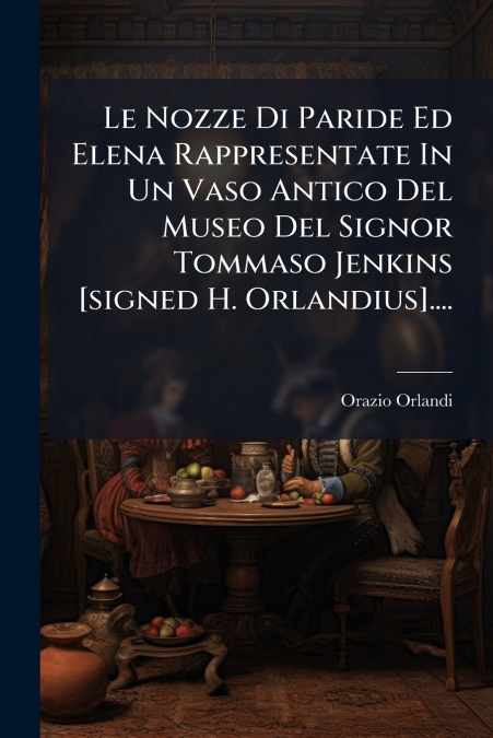 Le Nozze Di Paride Ed Elena Rappresentate In Un Vaso Antico Del Museo Del Signor Tommaso Jenkins [signed H. Orlandius]....