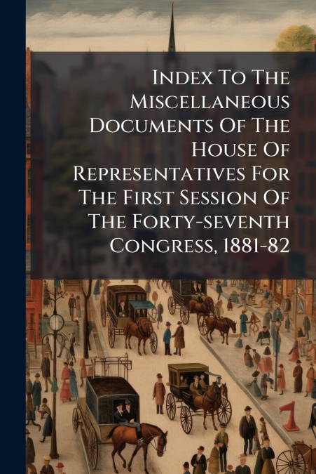 Index To The Miscellaneous Documents Of The House Of Representatives For The First Session Of The Forty-seventh Congress, 1881-82