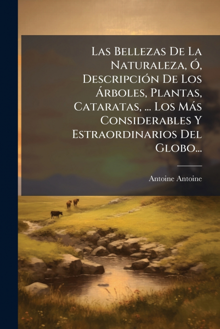 Las Bellezas De La Naturaleza, Ó, Descripción De Los Árboles, Plantas, Cataratas, ... Los Más Considerables Y Estraordinarios Del Globo...