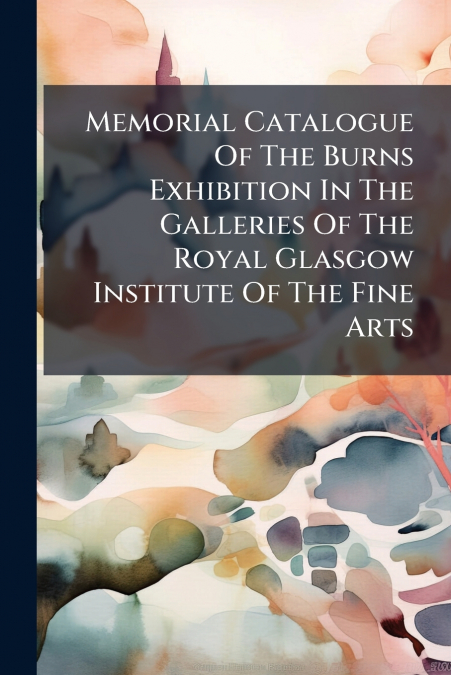 Memorial Catalogue Of The Burns Exhibition In The Galleries Of The Royal Glasgow Institute Of The Fine Arts