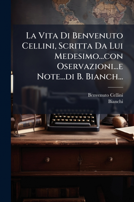 La Vita Di Benvenuto Cellini, Scritta Da Lui Medesimo...con Oservazioni...e Note...di B. Bianch...