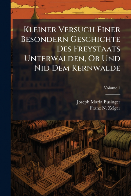Kleiner Versuch Einer Besondern Geschichte Des Freystaats Unterwalden, Ob Und Nid Dem Kernwalde; Volume 1