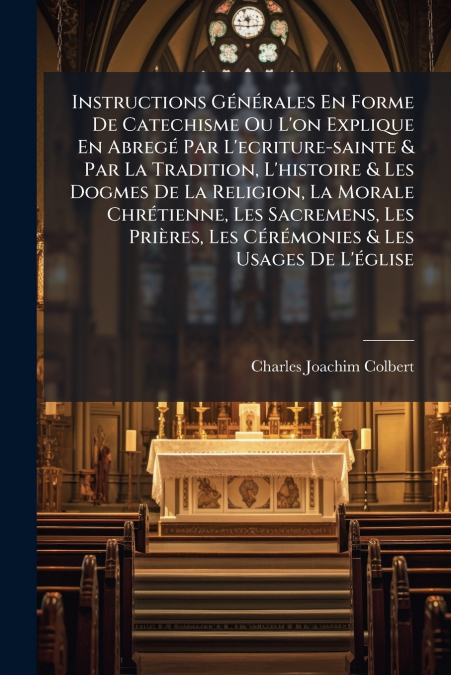 Instructions Générales En Forme De Catechisme Ou L’on Explique En Abregé Par L’ecriture-sainte & Par La Tradition, L’histoire & Les Dogmes De La Religion, La Morale Chrétienne, Les Sacremens, Les Priè