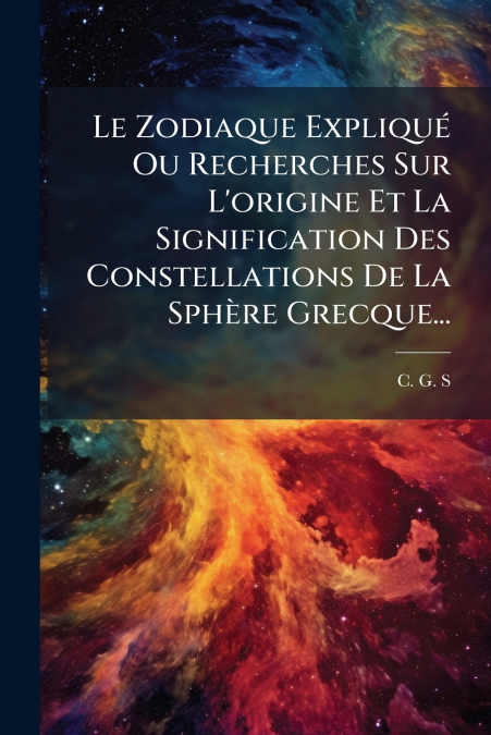 Le Zodiaque Expliqué Ou Recherches Sur L’origine Et La Signification Des Constellations De La Sphère Grecque...