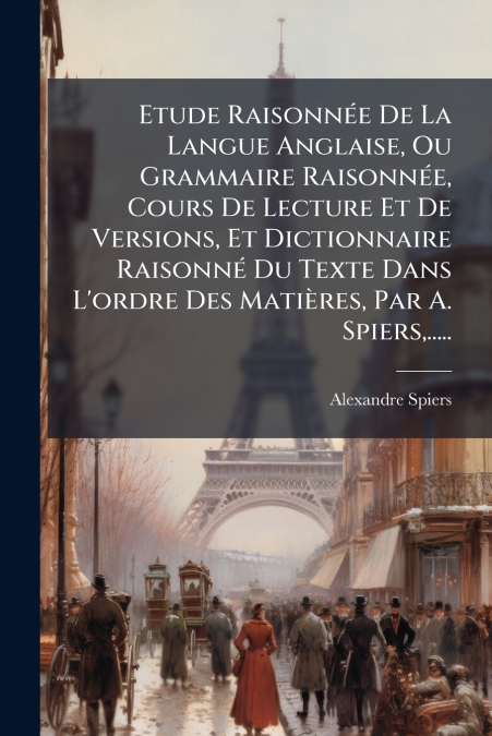 Etude Raisonnée De La Langue Anglaise, Ou Grammaire Raisonnée, Cours De Lecture Et De Versions, Et Dictionnaire Raisonné Du Texte Dans L’ordre Des Matières, Par A. Spiers,.....