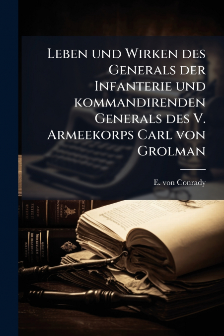 Leben und Wirken des Generals der Infanterie und kommandirenden Generals des V. Armeekorps Carl von Grolman