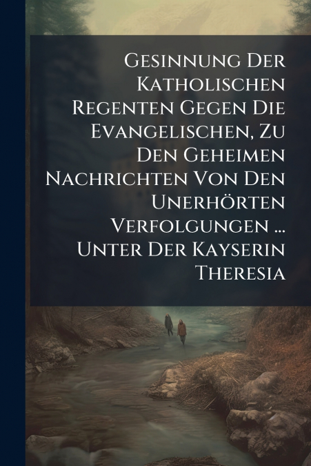 Gesinnung Der Katholischen Regenten Gegen Die Evangelischen, Zu Den Geheimen Nachrichten Von Den Unerhörten Verfolgungen ... Unter Der Kayserin Theresia