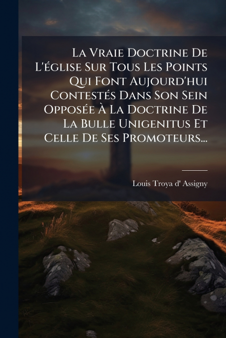 La Vraie Doctrine De L’église Sur Tous Les Points Qui Font Aujourd’hui Contestés Dans Son Sein Opposée À La Doctrine De La Bulle Unigenitus Et Celle De Ses Promoteurs...