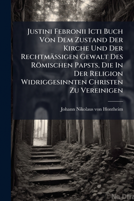 Justini Febronii Icti Buch Von Dem Zustand Der Kirche Und Der Rechtmäßigen Gewalt Des Römischen Papsts, Die In Der Religion Widriggesinnten Christen Zu Vereinigen