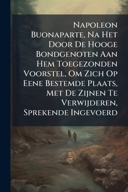 Napoleon Buonaparte, Na Het Door De Hooge Bondgenoten Aan Hem Toegezonden Voorstel, Om Zich Op Eene Bestemde Plaats, Met De Zijnen Te Verwijderen, Sprekende Ingevoerd
