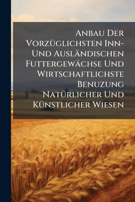 Anbau Der Vorzüglichsten Inn- Und Ausländischen Futtergewächse Und Wirtschaftlichste Benuzung Natürlicher Und Künstlicher Wiesen